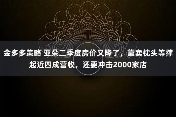 金多多策略 亚朵二季度房价又降了，靠卖枕头等撑起近四成营收，还要冲击2000家店