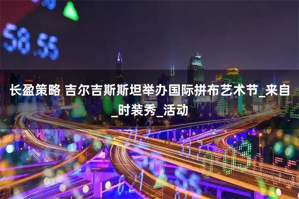 长盈策略 吉尔吉斯斯坦举办国际拼布艺术节_来自_时装秀_活动