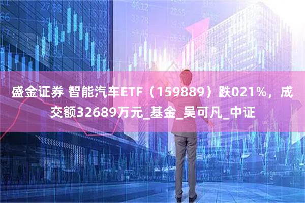 盛金证券 智能汽车ETF（159889）跌021%，成交额32689万元_基金_吴可凡_中证