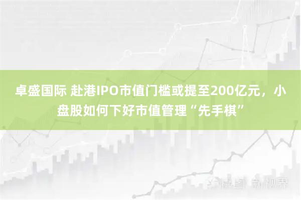 卓盛国际 赴港IPO市值门槛或提至200亿元，小盘股如何下好市值管理“先手棋”