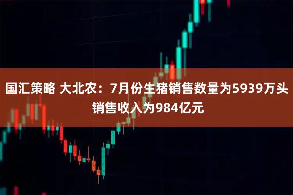 国汇策略 大北农：7月份生猪销售数量为5939万头 销售收入为984亿元