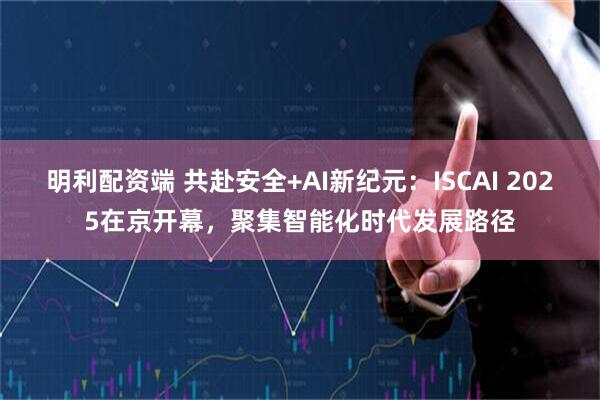 明利配资端 共赴安全+AI新纪元：ISCAI 2025在京开幕，聚集智能化时代发展路径