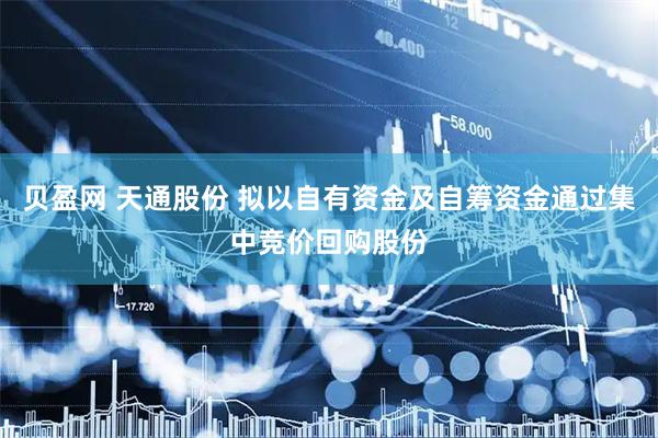 贝盈网 天通股份 拟以自有资金及自筹资金通过集中竞价回购股份