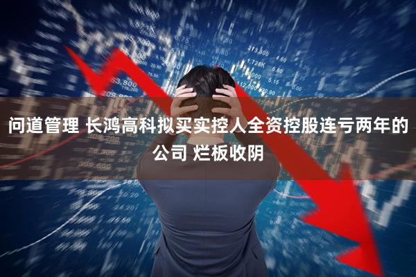 问道管理 长鸿高科拟买实控人全资控股连亏两年的公司 烂板收阴