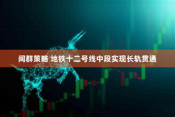 间群策略 地铁十二号线中段实现长轨贯通